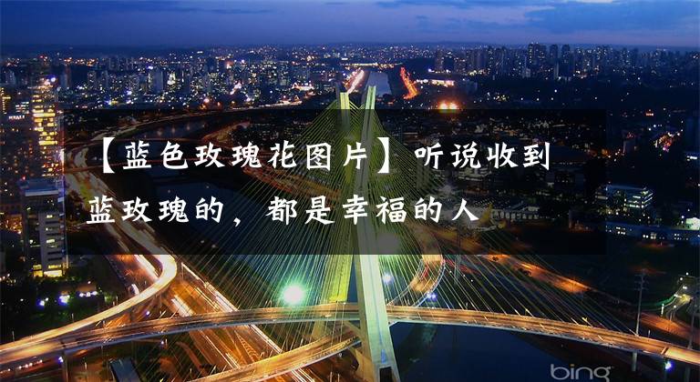 【蓝色玫瑰花图片】听说收到蓝玫瑰的，都是幸福的人