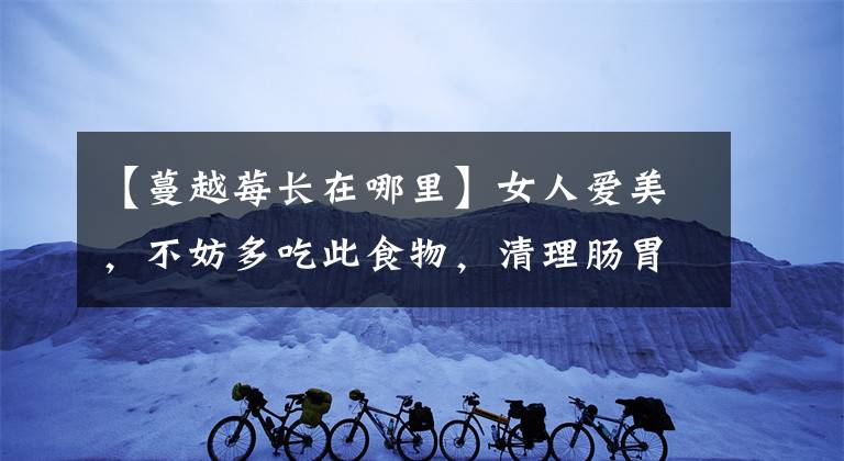 【蔓越莓长在哪里】女人爱美,不妨多吃此食物,清理肠胃,排毒清脂,早吃早受益