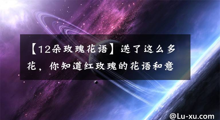 【12朵玫瑰花语】送了这么多花,你知道红玫瑰的花语和意思吗?