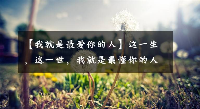 【我就是最爱你的人】这一生,这一世,我就是最懂你的人,我就是最爱你的人