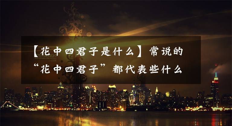【花中四君子是什么】常说的“花中四君子”都代表些什么?