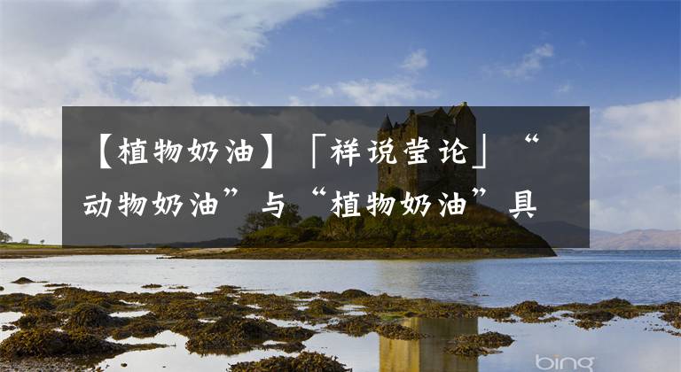 【植物奶油】「祥说莹论」“动物奶油”与“植物奶油”具有哪些特点呢?一起来涨知识吧
