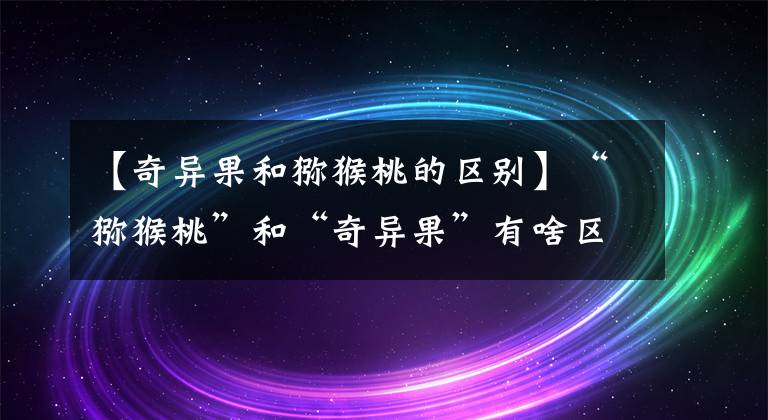 【奇异果和猕猴桃的区别】“猕猴桃”和“奇异果”有啥区别?差别很大,可别再买错了