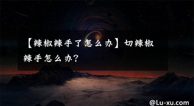 【辣椒辣手了怎么办】切辣椒辣手怎么办?
