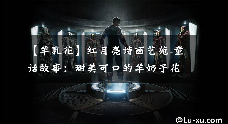 【羊乳花】红月亮诗画艺苑-童话故事:甜美可口的羊奶子花-作者 周仁臣