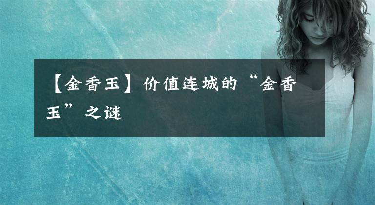 【金香玉】价值连城的“金香玉”之谜