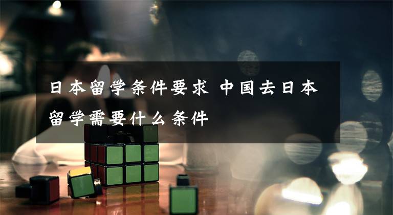 日本留学条件要求 中国去日本留学需要什么条件