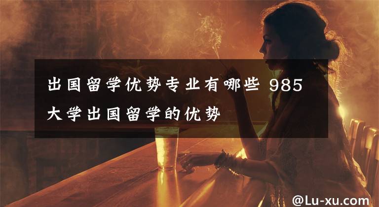 出国留学优势专业有哪些 985大学出国留学的优势
