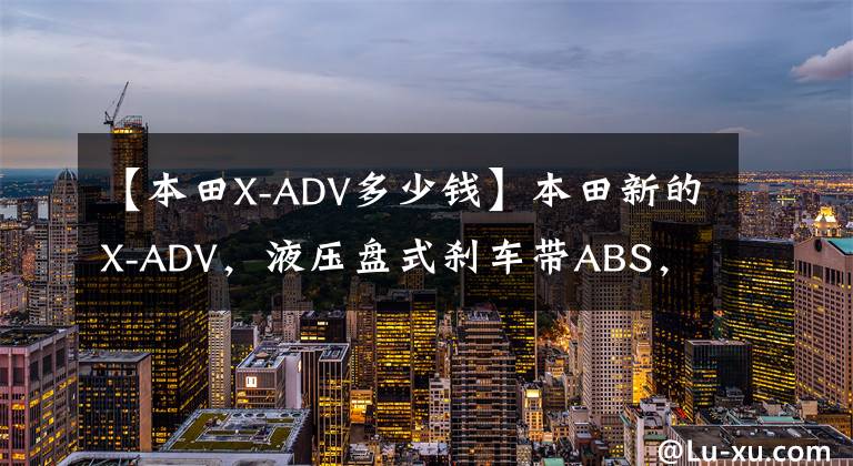 【本田X-ADV多少钱】本田新的X-ADV，液压盘式刹车带ABS，双缸水冷功率43.1千瓦，销售158900
