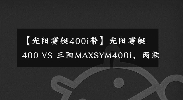 【光阳赛艇400i带】光阳赛艇400 VS 三阳MAXSYM400i，两款大羊的全方面对比