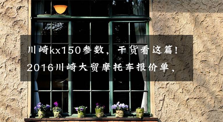 川崎kx150参数，干货看这篇!2016川崎大贸摩托车报价单，最贵的高达72万