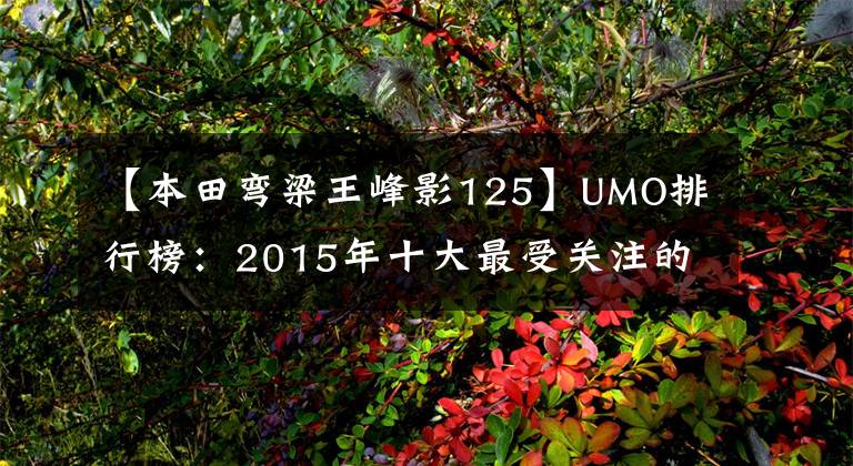 【本田弯梁王峰影125】UMO排行榜：2015年十大最受关注的新月车。