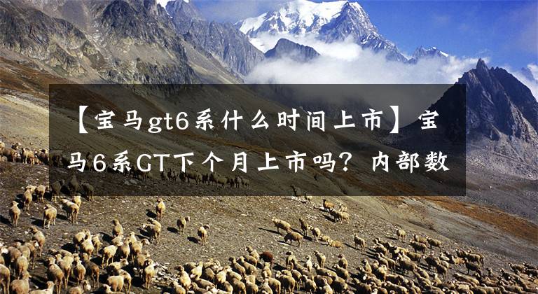 【宝马gt6系什么时间上市】宝马6系GT下个月上市吗?内部数据泄露,大曝光配置