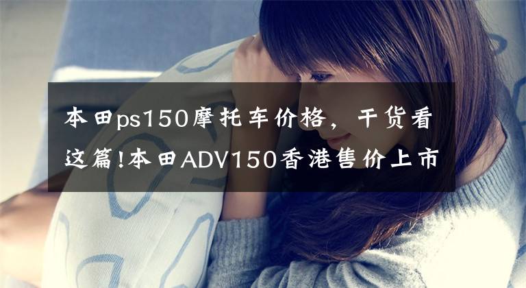 本田ps150摩托车价格,干货看这篇!本田ADV150香港售价上市,根据PCX150预计,内地售价或3.5w左右