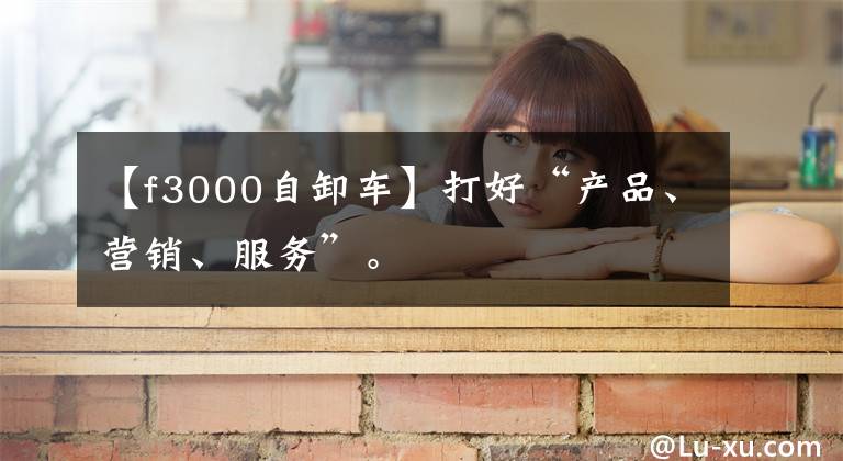 【f3000自卸车】打好“产品、营销、服务”。