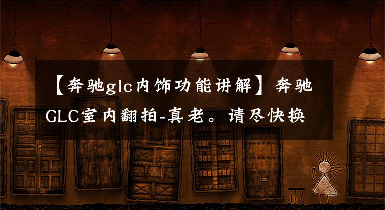 【奔驰glc内饰功能讲解】奔驰GLC室内翻拍-真老。请尽快换成S级的铜件。