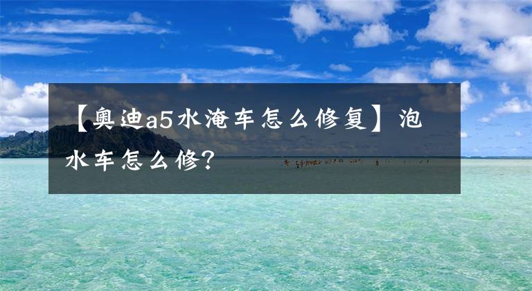 【奥迪a5水淹车怎么修复】泡水车怎么修?