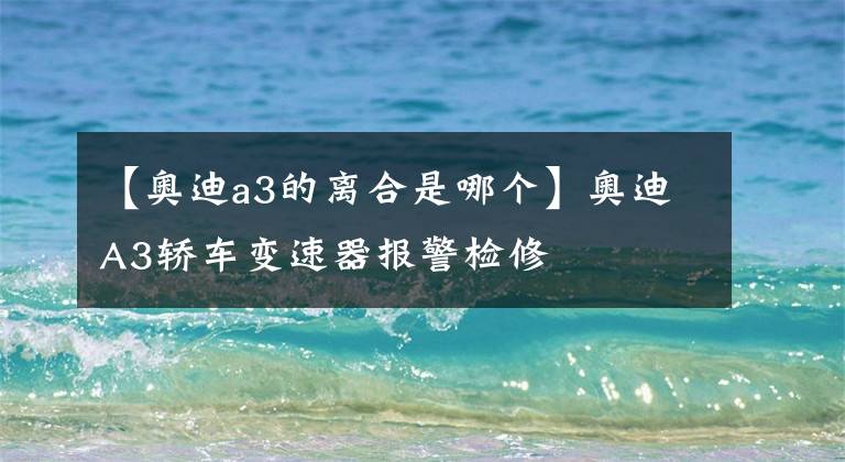 【奥迪a3的离合是哪个】奥迪A3轿车变速器报警检修