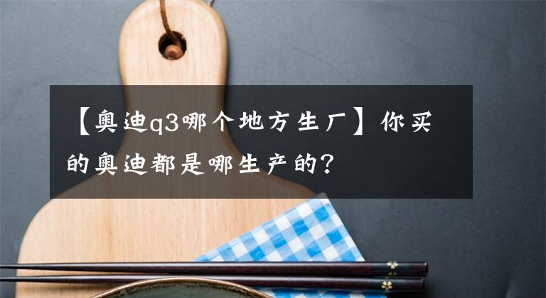 【奥迪q3哪个地方生厂】你买的奥迪都是哪生产的?