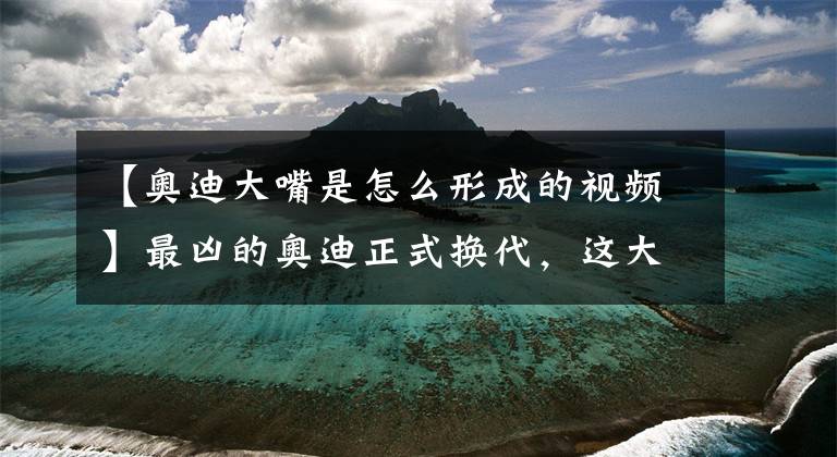 【奥迪大嘴是怎么形成的视频】最凶的奥迪正式换代,这大嘴要吃掉宝马奔驰,车灯来自22世纪