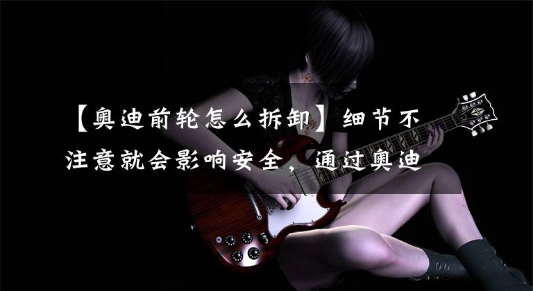 【奥迪前轮怎么拆卸】细节不注意就会影响安全,通过奥迪更换轮胎来了解一下这些细节。