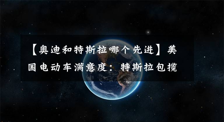 【奥迪和特斯拉哪个先进】美国电动车满意度：特斯拉包揽前三，奥迪E-tron垫底