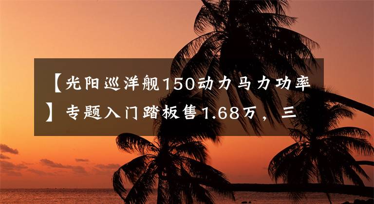 【光阳巡洋舰150动力马力功率】专题入门踏板售1.68万,三阳巡弋150水冷引擎,配ABS系统