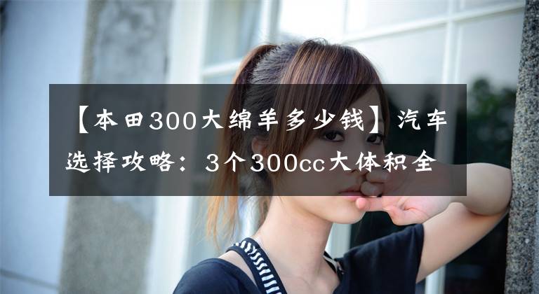 【本田300大绵羊多少钱】汽车选择攻略:3个300cc大体积全方位比较