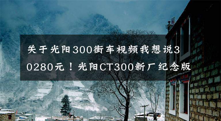 关于光阳300街车视频我想说30280元!光阳CT300新厂纪念版发布