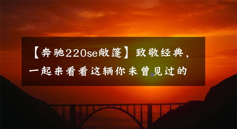 【奔驰220se敞篷】致敬经典,一起来看看这辆你未曾见过的奔驰初代跑车
