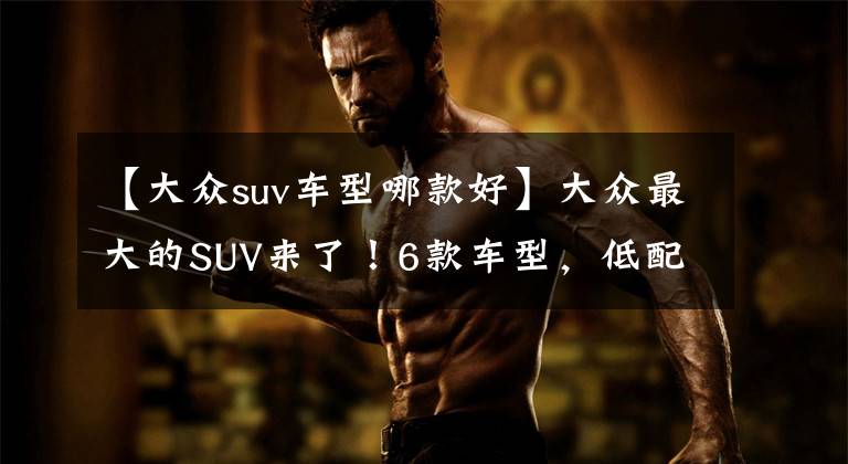 【大众suv车型哪款好】大众最大的SUV来了！6款车型，低配/顶配只差10W元，选哪款最值？
