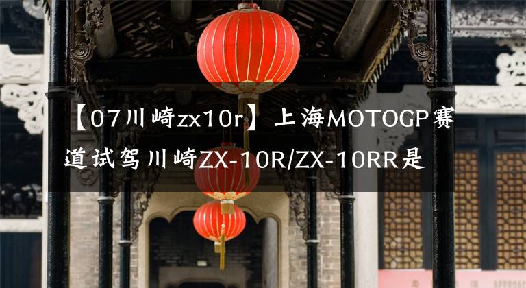 【07川崎zx10r】上海MOTOGP赛道试驾川崎ZX-10R/ZX-10RR是一种怎样的体验?