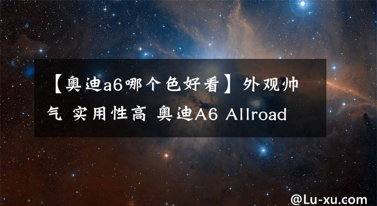 【奥迪a6哪个色好看】外观帅气 实用性高 奥迪A6 Allroad 鳄鱼绿涂装很漂亮