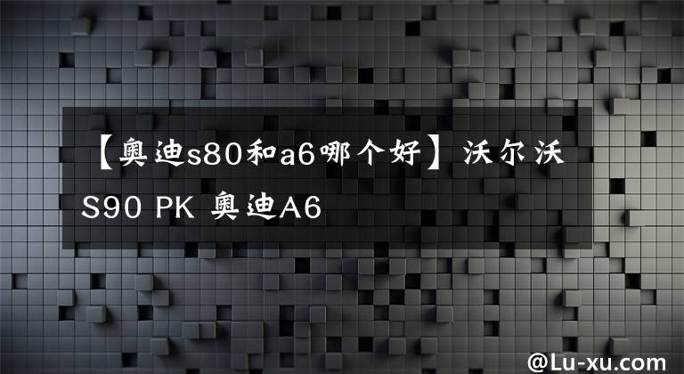 【奥迪s80和a6哪个好】沃尔沃S90 PK 奥迪A6