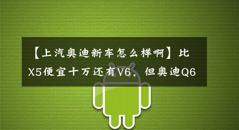 【上汽奥迪新车怎么样啊】比X5便宜十万还有V6,但奥迪Q6预售为何骂声一片