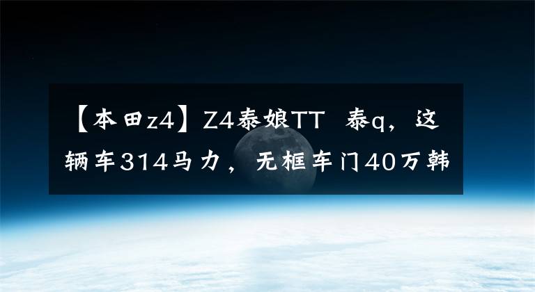 【本田z4】Z4泰娘TT 泰q,这辆车314马力,无框车门40万韩元,妹妹