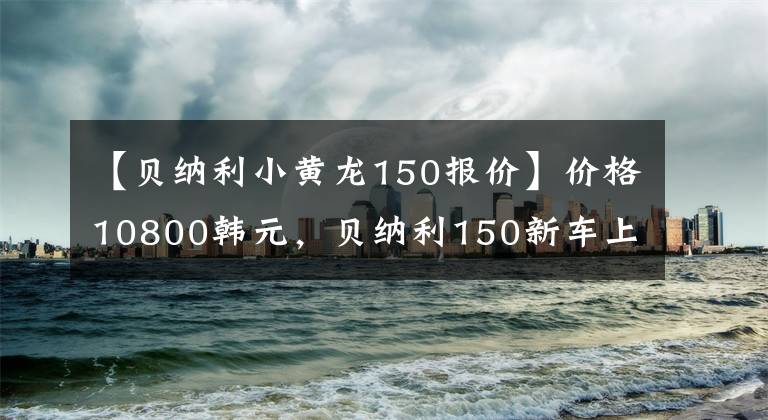【贝纳利小黄龙150报价】价格10800韩元，贝纳利150新车上市：单机水冷，前后碟刹13.5L油箱。