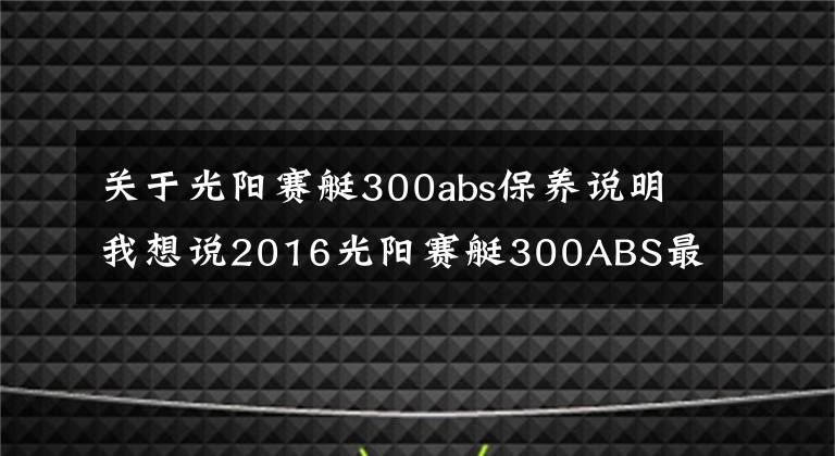 关于光阳赛艇300abs保养说明我想说2016光阳赛艇300ABS最新测评!