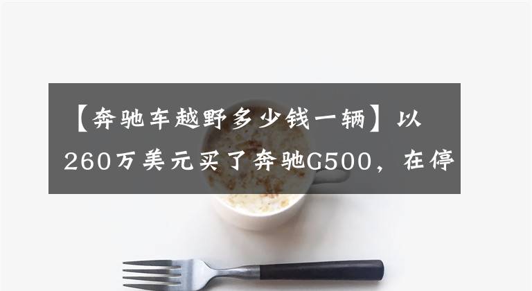 【奔驰车越野多少钱一辆】以260万美元买了奔驰G500,在停车场遇到吉护驾,比较价格后,两人都笑了。