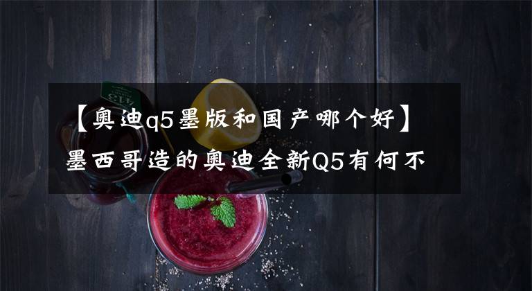 【奥迪q5墨版和国产哪个好】墨西哥造的奥迪全新Q5有何不同?德媒试驾后这样说