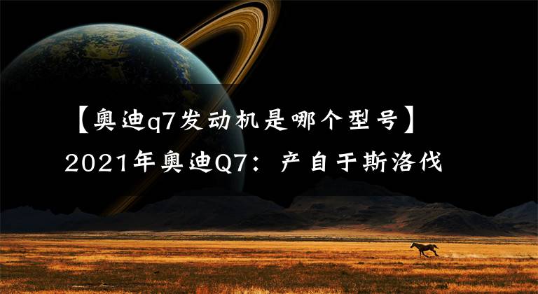 【奥迪q7发动机是哪个型号】2021年奥迪Q7:产自于斯洛伐克的二线豪华7座SUV