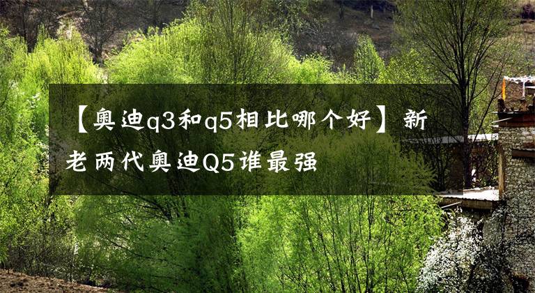 【奥迪q3和q5相比哪个好】新老两代奥迪Q5谁最强