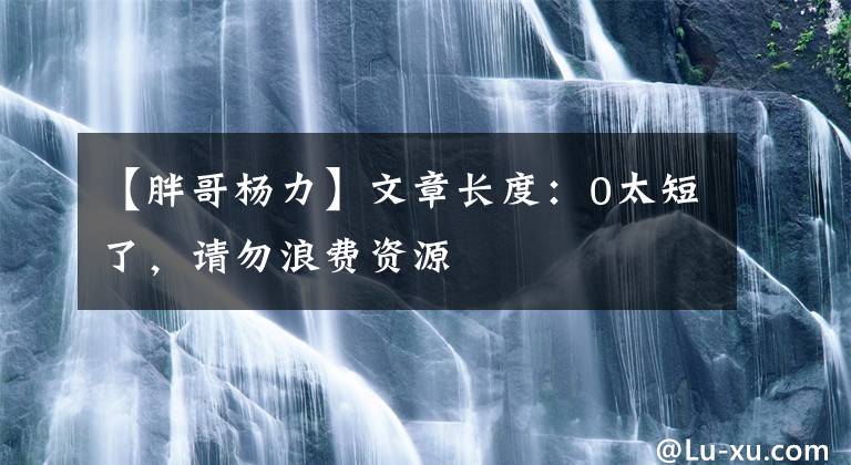 【胖哥杨力】文章长度:0太短了,请勿浪费资源