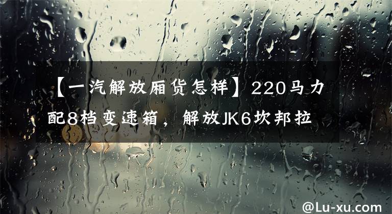 【一汽解放厢货怎样】220马力配8档变速箱,解放JK6坎邦拉百货公司可以吗?