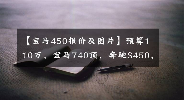 【宝马450报价及图片】预算110万,宝马740顶,奔驰S450,谁更合适?