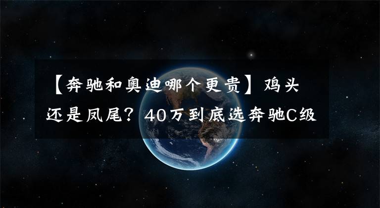 【奔驰和奥迪哪个更贵】鸡头还是凤尾？40万到底选奔驰C级还是奥迪A6L？