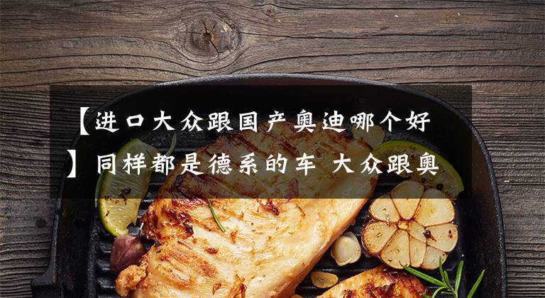 【进口大众跟国产奥迪哪个好】同样都是德系的车 大众跟奥迪相比到底差了点什么?网友评论:差钱