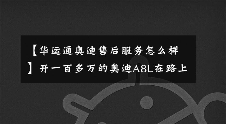 【华运通奥迪售后服务怎么样】开一百多万的奥迪A8L在路上跑,是一种什么样的体验?