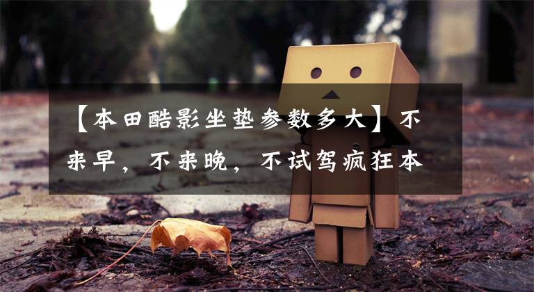 【本田酷影坐垫参数多大】不来早，不来晚，不试驾疯狂本田浩英布雷兹。