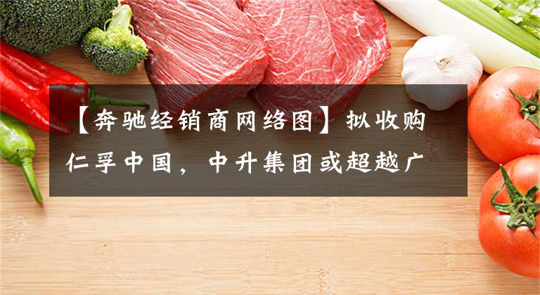 【奔驰经销商网络图】拟收购仁孚中国，中升集团或超越广汇汽车成为国内第一